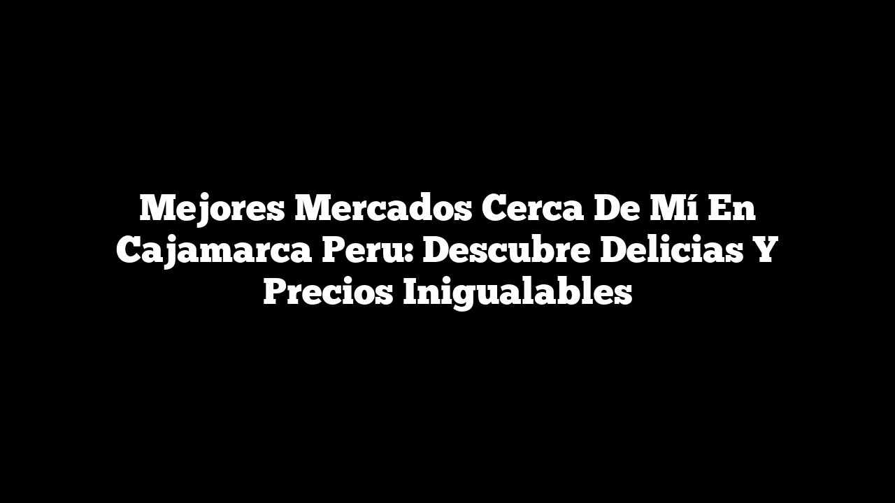 Mejores Mercados Cerca de Mí En Cajamarca Peru: Descubre Delicias y Precios Inigualables